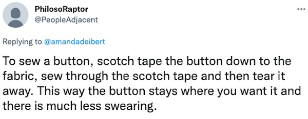life hacks - PhilosoRaptor To sew a button, scotch tape the button down to the fabric, sew through the scotch tape and then tear it away. This way the button stays where you want it and there is much less swearing.