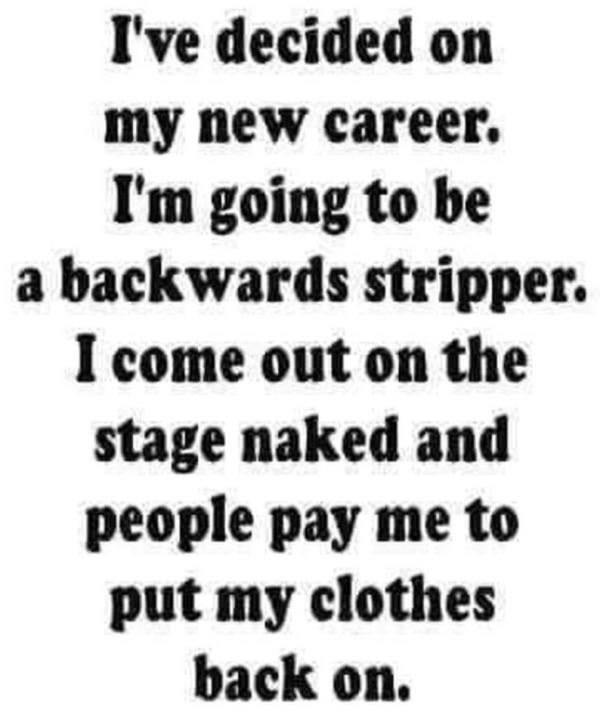 dank memes - dirty memes - love - I've decided on my new career. I'm going to be a backwards stripper. I come out on the stage naked and people pay me to put my clothes back on.