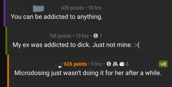 funny comments - light - 630 points 10 hrs You can be addicted to anything. 768 points 10 hrs. 1 My ex was addicted.to dick. Just not mine. 8 626 points 9 hrs 32e8 Microdosing just wasn't doing it for her after a while.