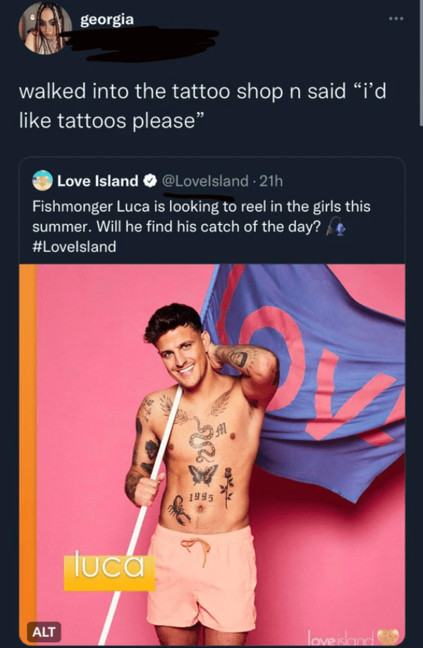 funny comments - Love Island UK - georgia walked into the tattoo shop n said "i'd tattoos please" Love Island 21h Fishmonger Luca is looking to reel in the girls this summer. Will he find his catch of the day? Al Alt luca 1995 2314 love island