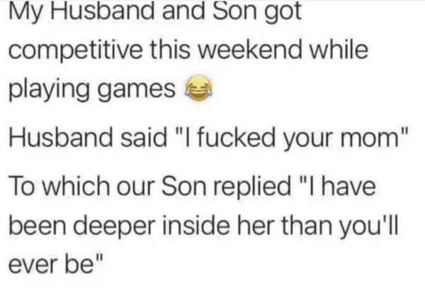 internet liars - document - My Husband and Son got competitive this weekend while playing games Husband said "I fucked your mom" To which our Son replied "I have been deeper inside her than you'll ever be"