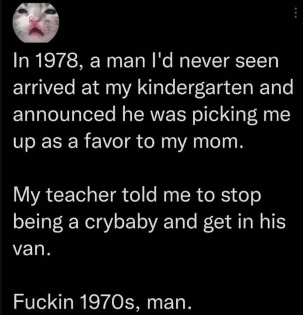 internet liars - not know shit - In 1978, a man I'd never seen arrived at my kindergarten and announced he was picking me up as a favor to my mom. My teacher told me to stop being a crybaby and get in his van. Fuckin 1970s, man.