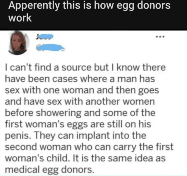 internet liars - reddit badwomensanatomy - Apperently this is how egg donors work I can't find a source but I know there have been cases where a man has sex with one woman and then goes and have sex with another women before showering and some of the firs