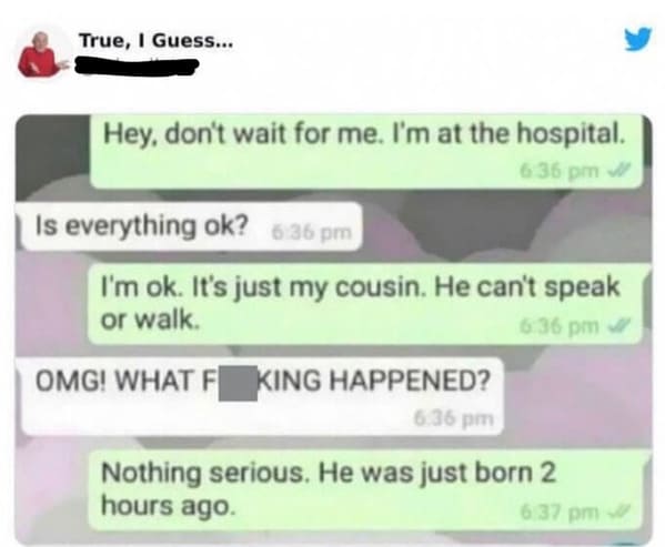 Pics That Aren't Wrong - technically true memes - True, I Guess... Hey, don't wait for me. I'm at the hospital. I'm ok. It's just my cousin. He can't speak or walk. Omg! What F King Happened? Nothing serious. He was just born 2 hours ago. Is everything ok