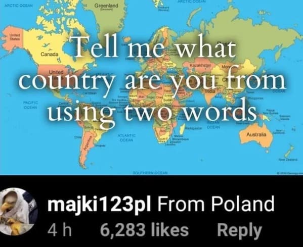 Pics That Aren't Wrong - tell me what country are you from using two words from poland - Arctic Ocean Greenland United Tell me what Canada Kazakhstan United country are you from using two words Ocean Ocean Atlantic Ocean Australia Southern Ocean