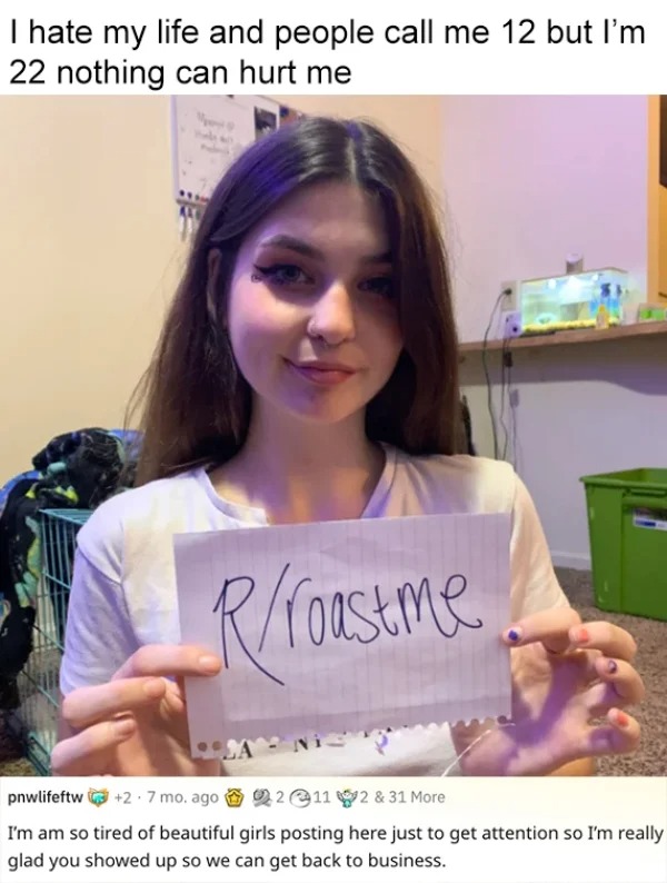 roasts - memes on r roastme - I hate my life and people call me 12 but I'm 22 nothing can hurt me roastme pnwlifeftw 2.7 mo. ago 211 2 & 31 More I'm am so tired of beautiful girls posting here just to get attention so I'm really glad you showed up so we c