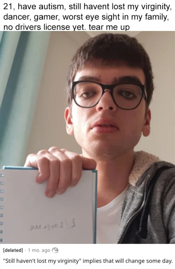roasts - glasses - 21, have autism, still havent lost my virginity, dancer, gamer, worst eye sight in my family, no drivers license yet. tear me up D Smarposi deleted 1 mo. ago "Still haven't lost my virginity" implies that will change some day.