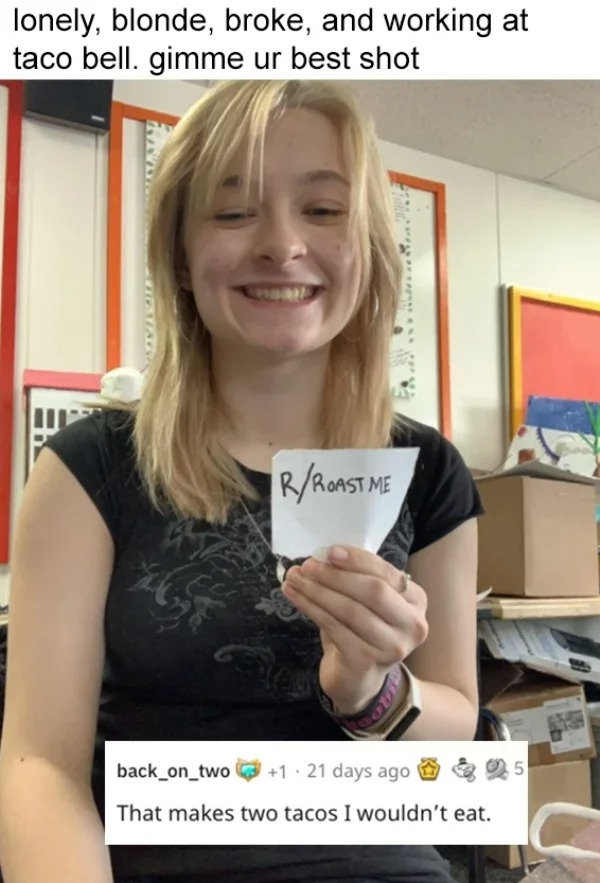 roasts - roast me 2022 - lonely, blonde, broke, and working at taco bell. gimme ur best shot RRoast Me back_on_two 121 days ago 5 That makes two tacos I wouldn't eat.