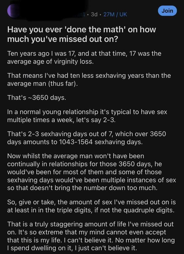 cringe pics - - Have you ever 'done the math' on how much you've missed out on? Ten years ago I was 17, and at that time, 17 was the average age of virginity loss. That means I've had ten less sexhaving years than the average man thus far. That's ~3650…
