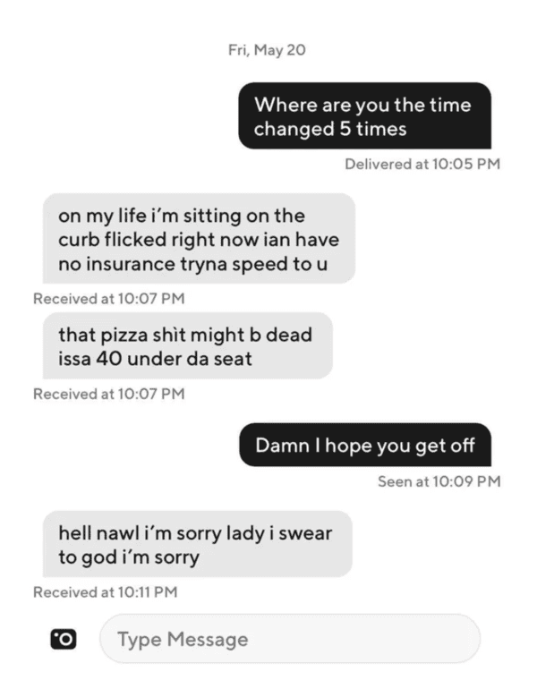 cringe pics - - Fri, May 20 Where are you the time changed 5 times Delivered at Damn I hope you get off on my life i'm sitting on the curb flicked right now ian have no insurance tryna speed to u Received at that pizza shit might b dead issa 40 under da s