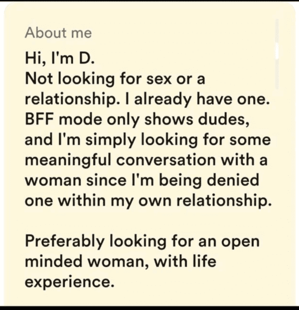 cringe pics - - About me Hi, I'm D. Not looking for sex or a relationship. I already have one. Bff mode only shows dudes, and I'm simply looking for some meaningful conversation with a woman since I'm being denied one within my own relationship. Preferabl