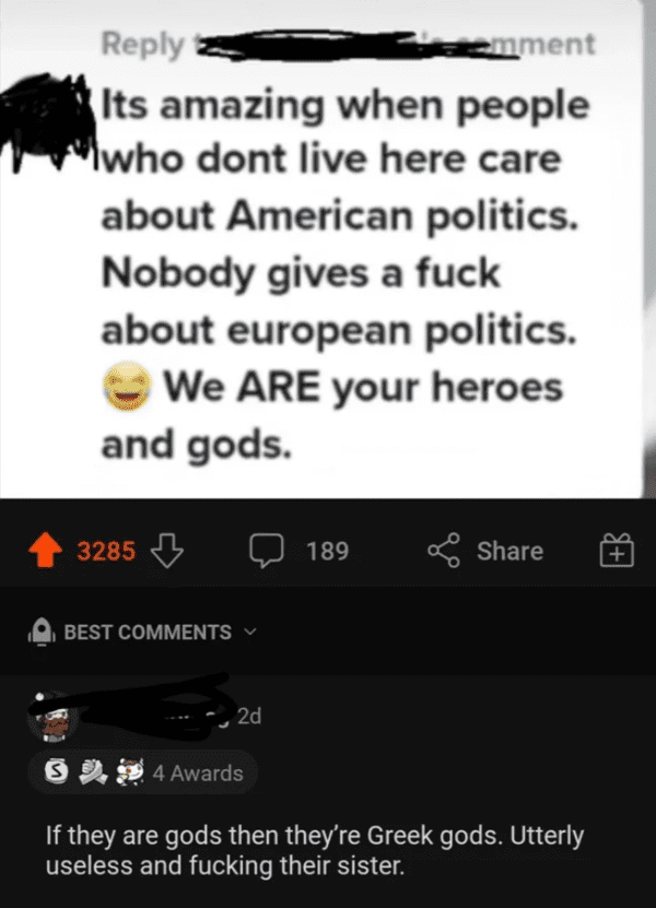 screenshot - emment Its amazing when people who dont live here care about American politics. Nobody gives a fuck about european politics. We Are your heroes and gods. 3285 Best 2d 54 Awards If they are gods then they're Greek gods. Utterly useless and fuc