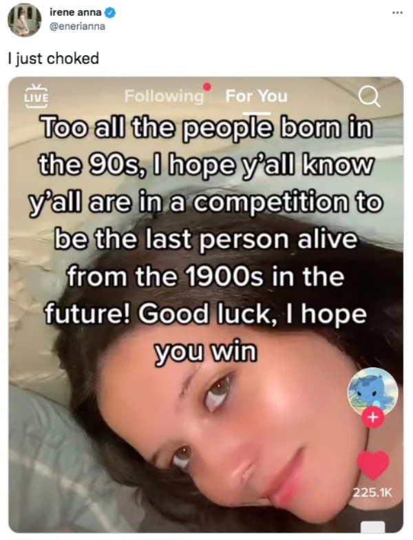photo caption - irene anna I just choked Live ing For You Too all the people born in the 90s, I hope y'all know y'all are in a competition to be the last person alive from the 1900s in the future! Good luck, I hope you win