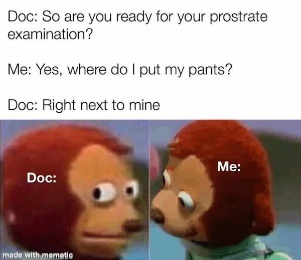 dank and dirty pics - funniest memes ever - Doc So are you ready for your prostrate examination? Me Yes, where do I put my pants? Doc Right next to mine Doc made with mematic Me