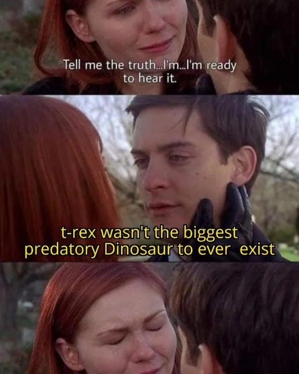 History memes - truth memes - Tell me the truth...I'm...I'm ready to hear it. trex wasn't the biggest predatory Dinosaur to ever exist