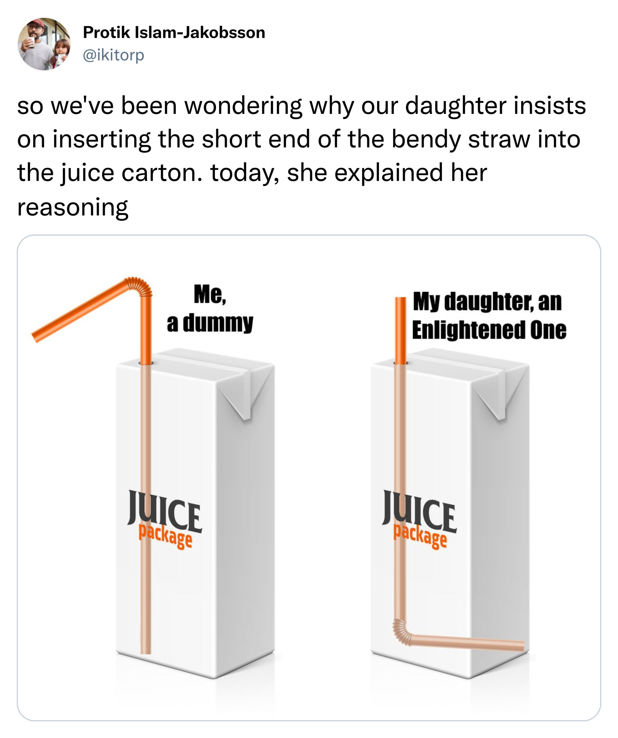 funny tweets - angle - Protik IslamJakobsson so we've been wondering why our daughter insists on inserting the short end of the bendy straw into the juice carton. today, she explained her reasoning Me, a dummy My daughter, an Enlightened One Juice package