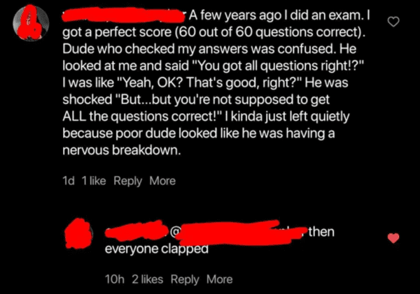 screenshot - A few years ago I did an exam. I got a perfect score 60 out of 60 questions correct. Dude who checked my answers was confused. He looked at me and said "You got all questions right!?" I was "Yeah, Ok? That's good, right?" He was shocked "But.