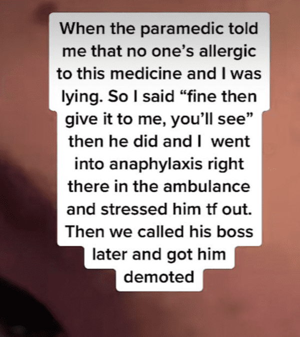 available - When the paramedic told me that no one's allergic to this medicine and I was lying. So I said "fine then give it to me, you'll see" then he did and I went into anaphylaxis right there in the ambulance and stressed him tf out. Then we called hi
