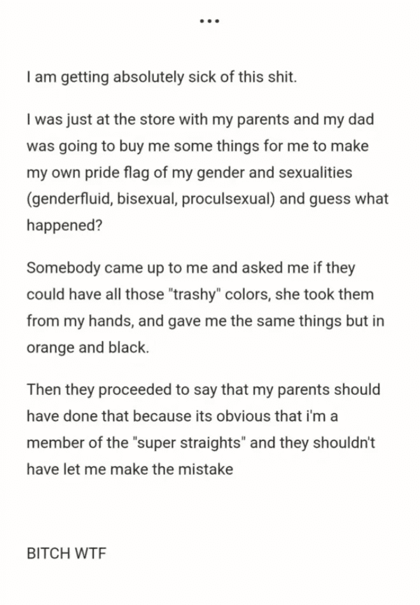 paper - I am getting absolutely sick of this shit. I was just at the store with my parents and my dad was going to buy me some things for me to make my own pride flag of my gender and sexualities genderfluid, bisexual, proculsexual and guess what happened