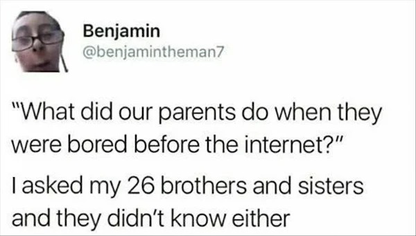 head - Benjamin "What did our parents do when they were bored before the internet?" I asked my 26 brothers and sisters and they didn't know either
