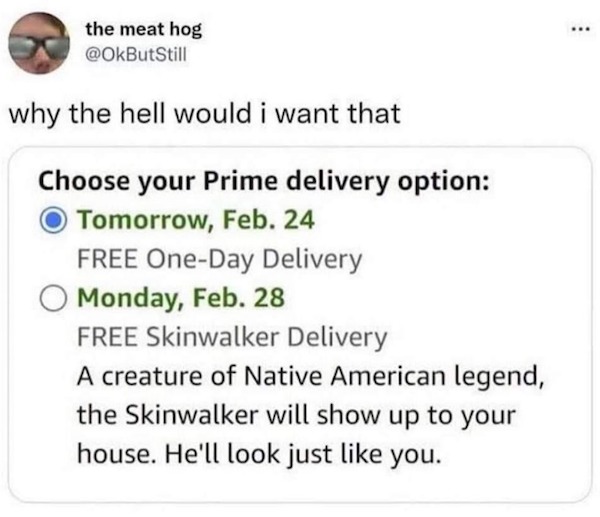 Pictures Filled with Nope - February 24 - the meat hog why the hell would i want that Choose your Prime delivery option Tomorrow, Feb. 24 Free OneDay Delivery O Monday, Feb. 28 Free Skinwalker Delivery A creature of Native American legend, the Skinwalker 