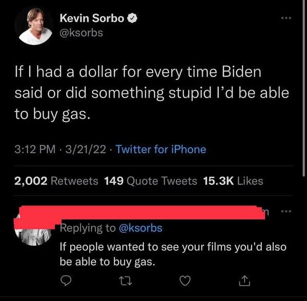 funny comebacks and comments - screenshot - Kevin Sorbo If I had a dollar for every time Biden said or did something stupid I'd be able to buy gas. 32122 Twitter for iPhone 2,002 149 Quote Tweets If people wanted to see your films you'd also be able to bu