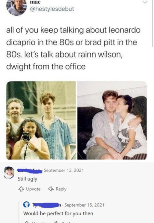 funny comebacks and comments --  young rainn wilson - mac all of you keep talking about leonardo dicaprio in the 80s or brad pitt in the 80s. let's talk about rainn wilson, dwight from the office Still ugly 4 Upvote In Would be perfect for you then