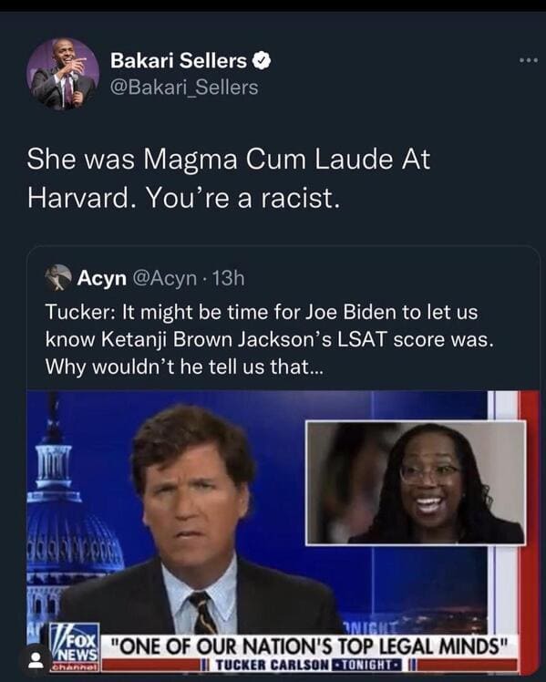 funny comebacks and comments - ketanji brown jackson memes - Bakari Sellers She was Magma Cum Laude At Harvard. You're a racist. Acyn 13h Tucker It might be time for Joe Biden to let us know Ketanji Brown Jackson's Lsat score was. Why wouldn't he tell us