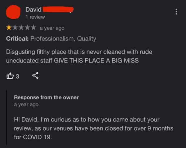 liars no one believes - screenshot - David 1 review a year ago Critical Professionalism, Quality Disgusting filthy place that is never cleaned with rude uneducated staff Give This Place A Big Miss 3 Response from the owner a year ago Hi David, I'm curious