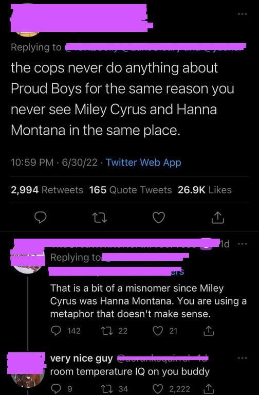 brutal comments and comebacks - screenshot - the cops never do anything about Proud Boys for the same reason you never see Miley Cyrus and Hanna Montana in the same place. 63022 Twitter Web App 2,994 165 Quote Tweets ers That is a bit of a misnomer since 