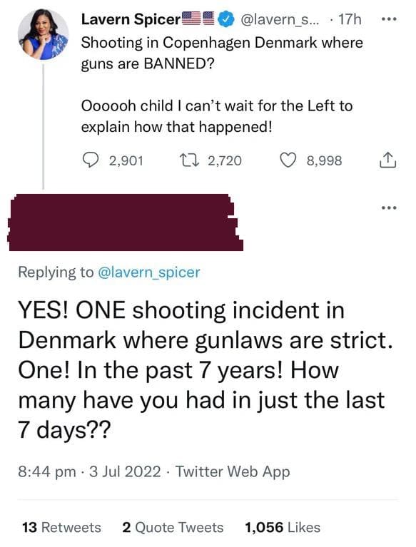 brutal comments and comebacks - document - Lavern Spicer ... 17h Shooting in Copenhagen Denmark where guns are Banned? Oooooh child I can't wait for the Left to explain how that happened! 2,901 2,720 8,998 ... 13 2 Quote Tweets 1,056 ... Yes! One shooting