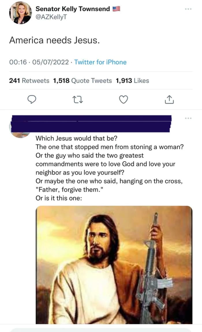 brutal comments and comebacks - jesus - Senator Kelly Townsend America needs Jesus. 05072022 Twitter for iPhone 241 1,518 Quote Tweets 1,913 Which Jesus would that be? The one that stopped men from stoning a woman? Or the guy who said the two greatest com