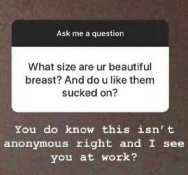 cringe lords - funny instagram questions and answers - Ask me a question What size are ur beautiful breast? And do u them sucked on? You do know this isn't anonymous right and I see you at work?