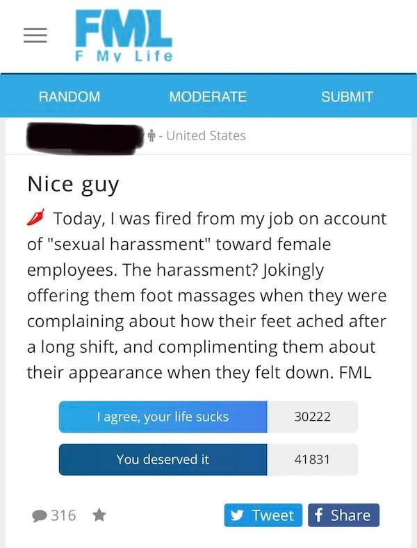 cringe lords - web page - Fml F My Life Random Moderate 316 United States Nice guy Today, I was fired from my job on account of "sexual harassment" toward female employees. The harassment? Jokingly offering them foot massages when they were complaining ab