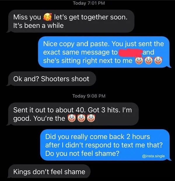 cringe lords - kings dont feel shame - Today let's get together soon. Miss you It's been a while Nice copy and paste. You just sent the exact same message to and she's sitting right next to me Ok and? Shooters shoot Today Sent it out to about 40. Got 3 hi
