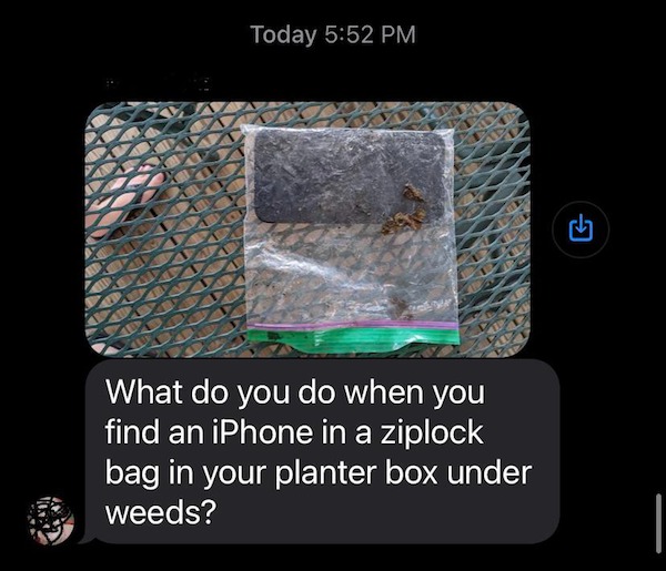 oddly terrifying - material - Today What do you do when you find an iPhone in a ziplock bag in your planter box under weeds? G