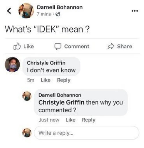 impressively stupid people - whats idek mean meme - Darnell Bohannon 7 mins. What's "Idek" mean? Comment Christyle Griffin I don't even know 5m ... Darnell Bohannon Christyle Griffin then why you commented ? Just now Write a ...
