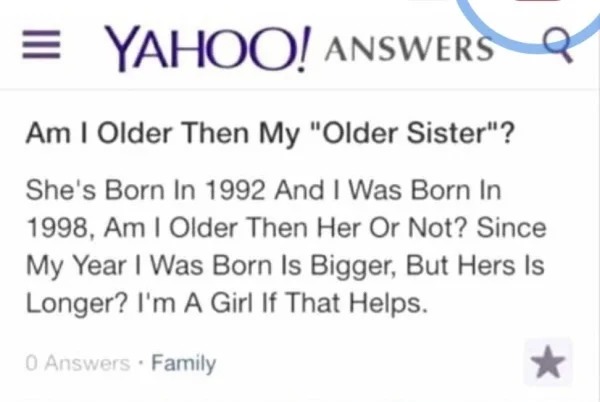 impressively stupid people - am i older than my older sister - Yahoo! Answers Am I Older Then My "Older Sister"? She's Born In 1992 And I Was Born In 1998, Am I Older Then Her Or Not? Since My Year I Was Born Is Bigger, But Hers Is Longer? I'm A Girl If T