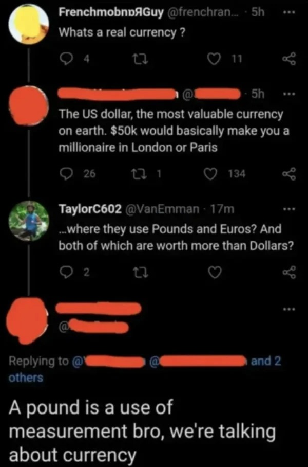 impressively stupid people - screenshot - FrenchmobnGuy .... 5h Whats a real currency ? 4 23 11 5h The Us dollar, the most valuable currency on earth. $50k would basically make you a millionaire in London or Paris 26 23 1 @ others 134 TaylorC602 17m ... w