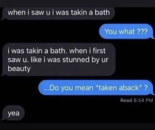 impressively stupid people - taking a bath taken aback - when i saw u i was takin a bath You what??? i was takin a bath. when i first saw u. i was stunned by ur beauty yea ...Do you mean "taken aback" ? Read