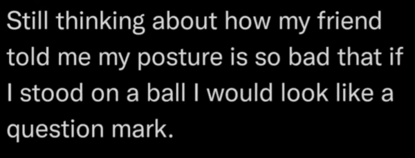 savage insults hot takes - good - Still thinking about how my friend told me my posture is so bad that if I stood on a ball I would look a question mark.