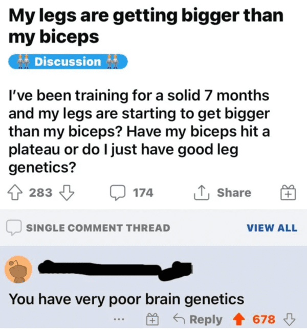 savage insults hot takes - post - My legs are getting bigger than my biceps Discussion I've been training for a solid 7 months and my legs are starting to get bigger than my biceps? Have my biceps hit a plateau or do I just have good leg genetics? 283 174