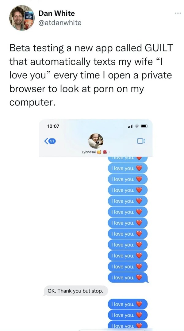 funny tweets and posts on twitter -  point - Oats Dan White Beta testing a new app called Guilt that automatically texts my wife "I love you" every time I open a private browser to look at porn on my computer. 91 Lyhndsai Ok. Thank you but stop. 0 I love 