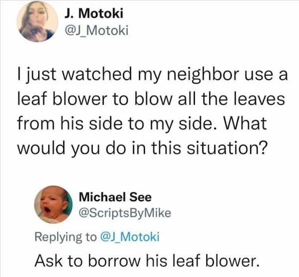 Clever people life hacks - I just watched my neighbor use a leaf blower to blow all the leaves from his side to my side. What would you do in this situation? Michael See Ask to borrow his leaf blower.