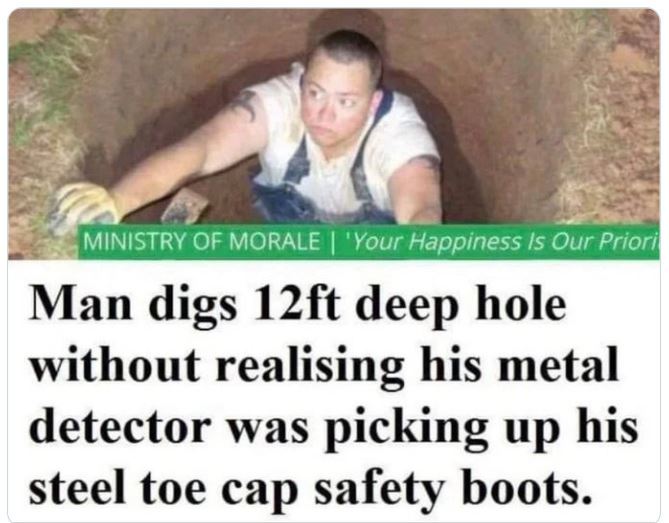 crazy news headlines - r there was an attempt - Ministry Of Morale | 'Your Happiness Is Our Priori Man digs 12ft deep hole without realising his metal detector was picking up his steel toe cap safety boots.
