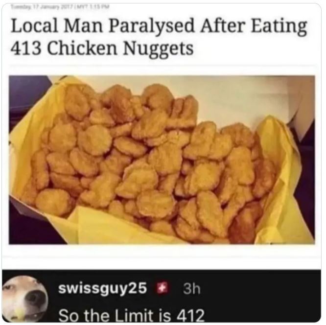 crazy news headlines - food memes - Local Man Paralysed After Eating 413 Chicken Nuggets swissguy25 3h So the Limit is 412