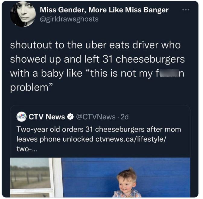 crazy news headlines - media - Miss Gender, More Miss Banger shoutout to the uber eats driver who showed up and left 31 cheeseburgers with a baby "this is not my fin problem" News Ctv News . 2d Twoyear old orders 31 cheeseburgers after mom leaves phone un