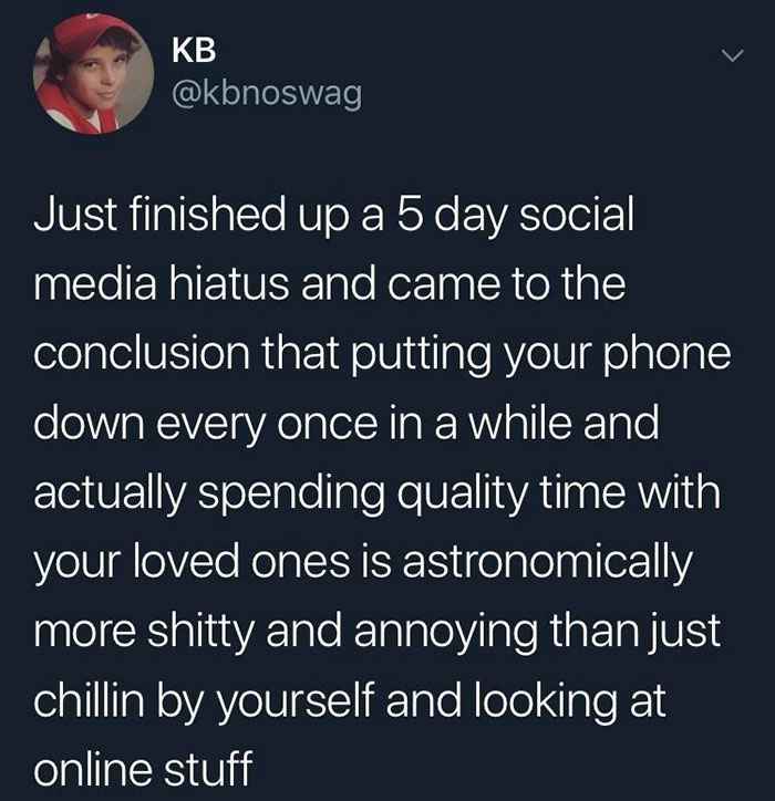 Memes that are not wrong - Kb Just finished up a 5 day social media hiatus and came to the conclusion that putting your phone down every once in a while and actually spending quality time with your loved ones is astronomically more shitty and annoying tha