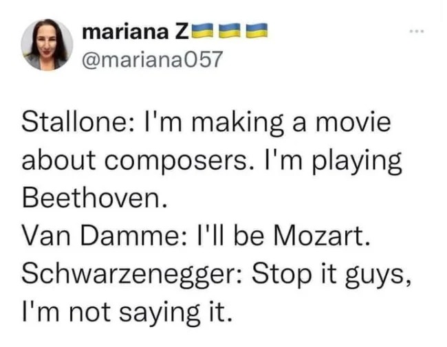 sylvester stallone beethoven - mariana Z Stallone I'm making a movie about composers. I'm playing Beethoven. Van Damme I'll be Mozart. Schwarzenegger Stop it guys, I'm not saying it.