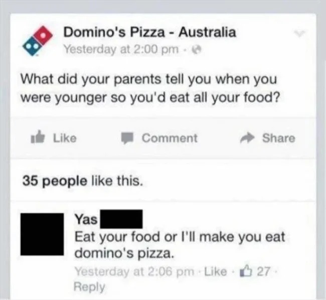 brutal comments - pizza related meme dominos - Domino's Pizza Australia Yesterday at What did your parents tell you when you were younger so you'd eat all your food? Comment 35 people this. Yas Eat your food or I'll make you eat domino's pizza. Yesterday 